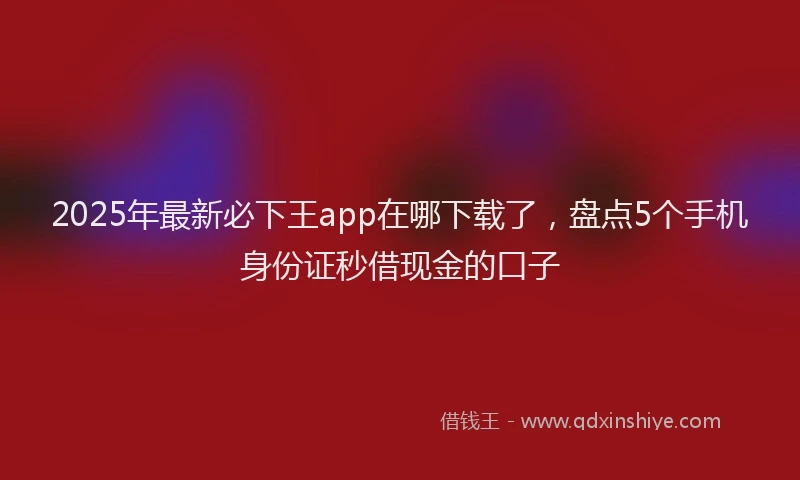 2025年最新必下王app在哪下载了，盘点5个手机身份证秒借现金的口子
