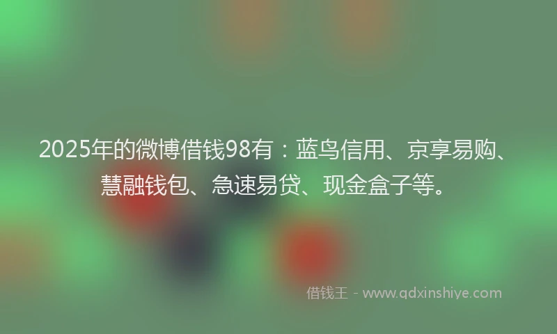 2025年的微博借钱98有：蓝鸟信用、京享易购、慧融钱包、急速易贷、现金盒子等。