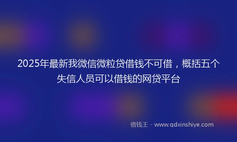 2025年最新我微信微粒贷借钱不可借，概括五个失信人员可以借钱的网贷平台