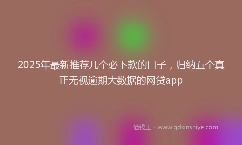 2025年最新推荐几个必下款的口子，归纳五个真正无视逾期大数据的网贷app