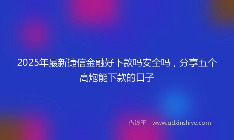 2025年最新捷信金融好下款吗安全吗，分享五个高炮能下款的口子