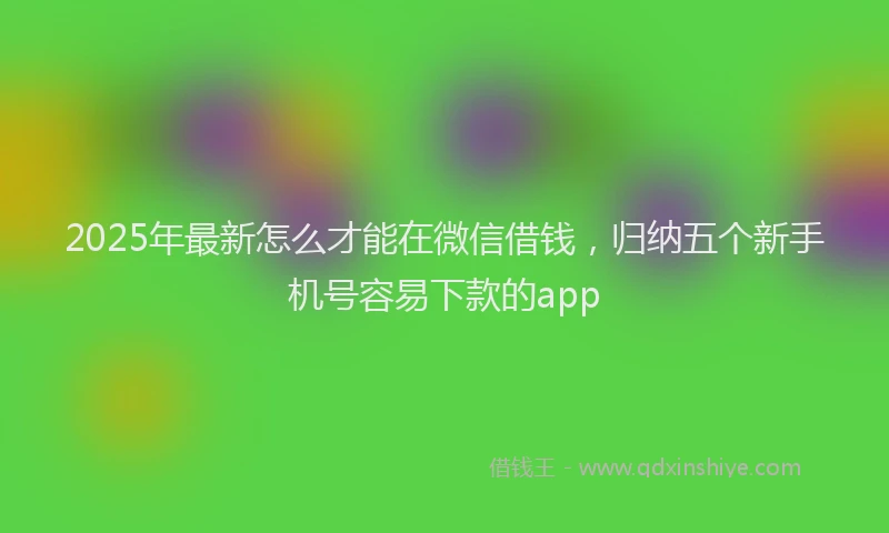 2025年最新怎么才能在微信借钱，归纳五个新手机号容易下款的app