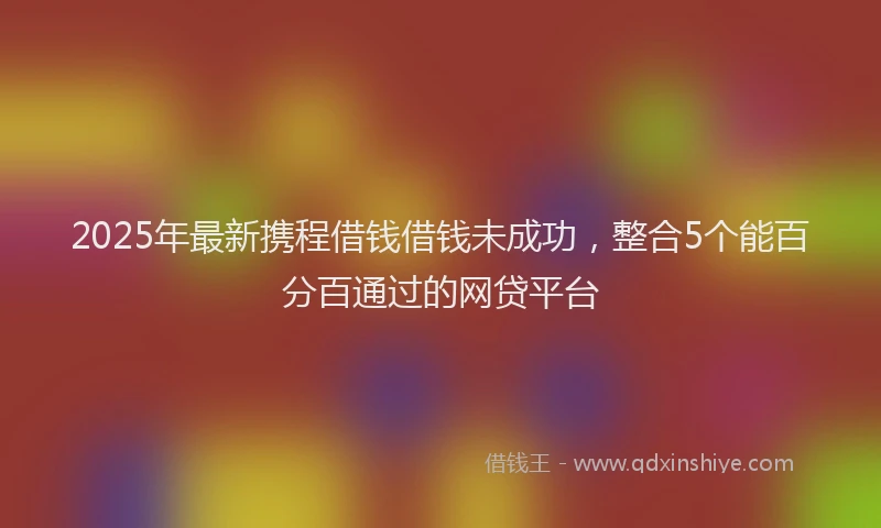 2025年最新携程借钱借钱未成功，整合5个能百分百通过的网贷平台