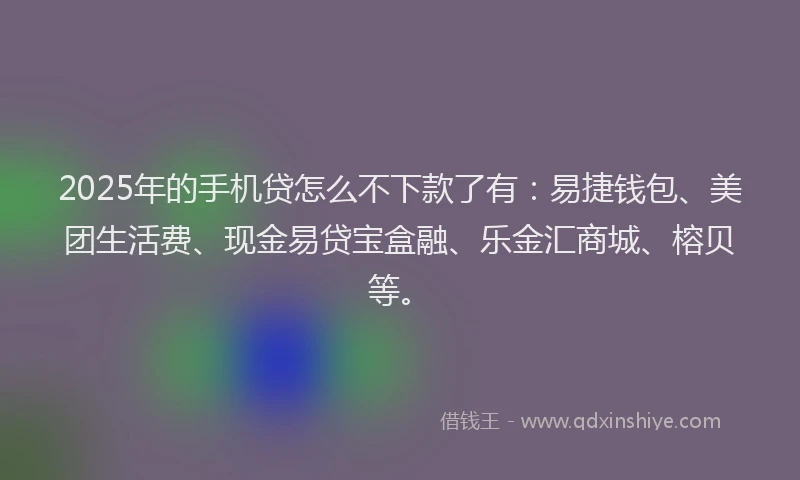 2025年的手机贷怎么不下款了有：易捷钱包、美团生活费、现金易贷宝盒融、乐金汇商城、榕贝等。