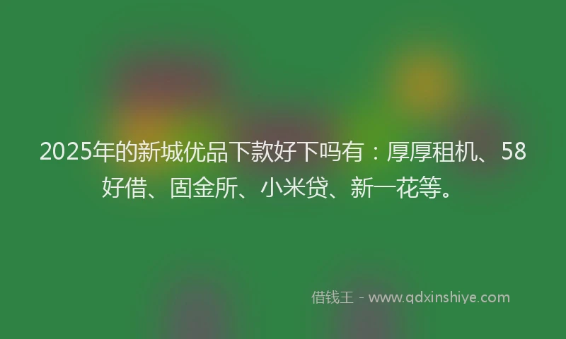 2025年的新城优品下款好下吗有：厚厚租机、58好借、固金所、小米贷、新一花等。