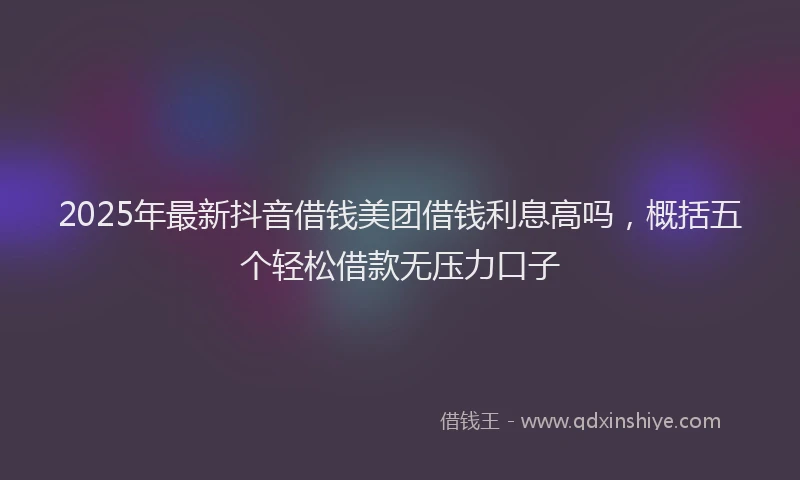 2025年最新抖音借钱美团借钱利息高吗，概括五个轻松借款无压力口子