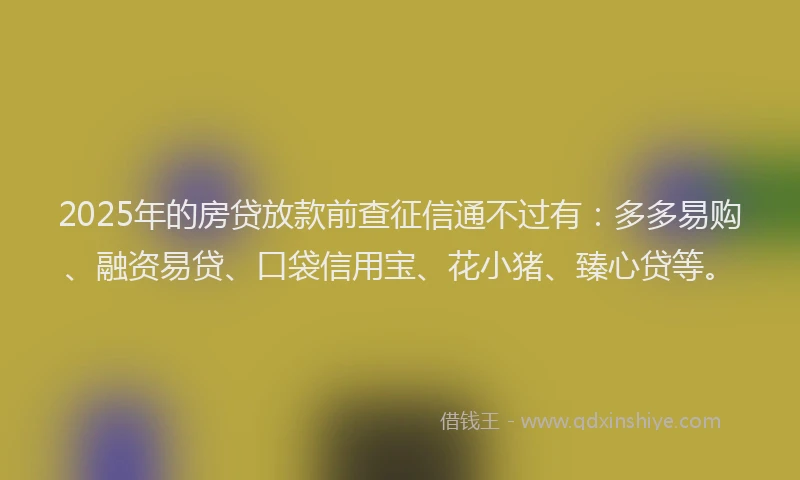 2025年的房贷放款前查征信通不过有：多多易购、融资易贷、口袋信用宝、花小猪、臻心贷等。