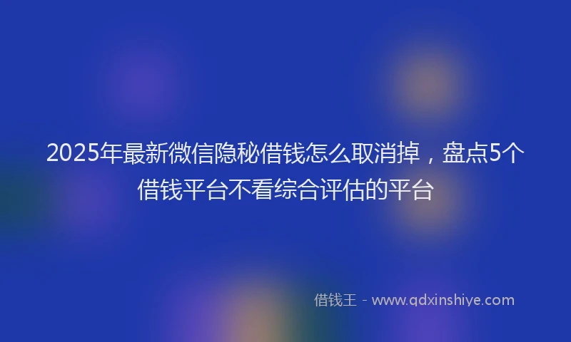 2025年最新微信隐秘借钱怎么取消掉，盘点5个借钱平台不看综合评估的平台