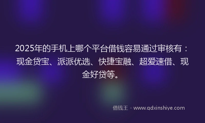 2025年的手机上哪个平台借钱容易通过审核有：现金贷宝、派派优选、快捷宝融、超爱速借、现金好贷等。