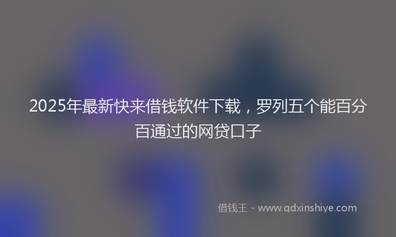 2025年最新快来借钱软件下载，罗列五个能百分百通过的网贷口子