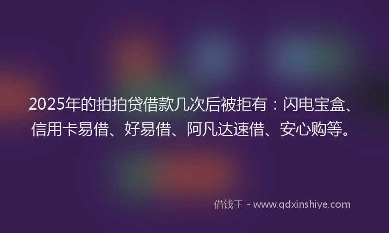 2025年的拍拍贷借款几次后被拒有：闪电宝盒、信用卡易借、好易借、阿凡达速借、安心购等。