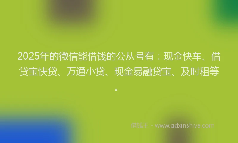 2025年的微信能借钱的公从号有：现金快车、借贷宝快贷、万通小贷、现金易融贷宝、及时租等。