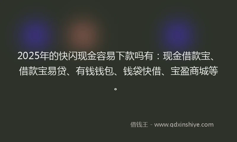 2025年的快闪现金容易下款吗有：现金借款宝、借款宝易贷、有钱钱包、钱袋快借、宝盈商城等。