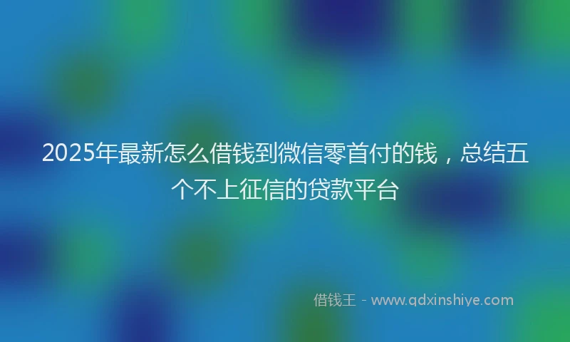 2025年最新怎么借钱到微信零首付的钱，总结五个不上征信的贷款平台