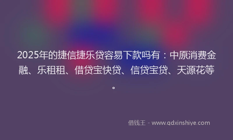 2025年的捷信捷乐贷容易下款吗有：中原消费金融、乐租租、借贷宝快贷、信贷宝贷、天源花等。