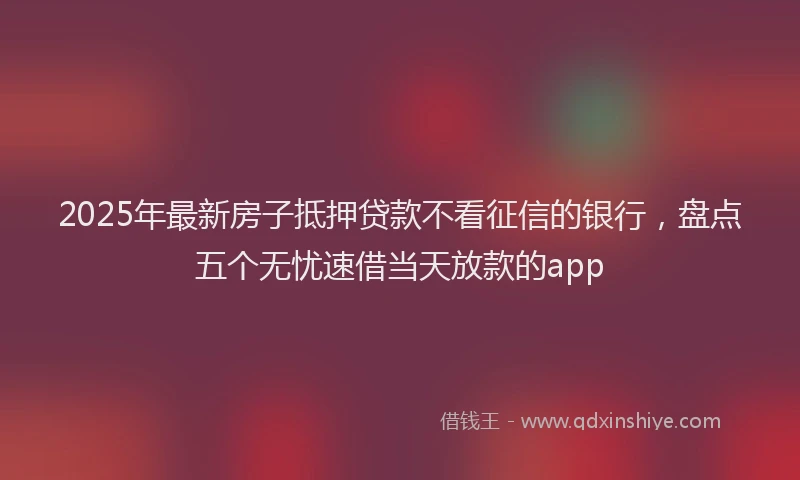 2025年最新房子抵押贷款不看征信的银行，盘点五个无忧速借当天放款的app