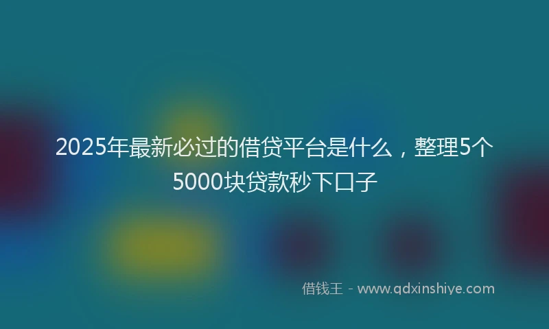 2025年最新必过的借贷平台是什么，整理5个5000块贷款秒下口子
