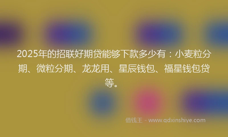 2025年的招联好期贷能够下款多少有：小麦粒分期、微粒分期、龙龙用、星辰钱包、福星钱包贷等。