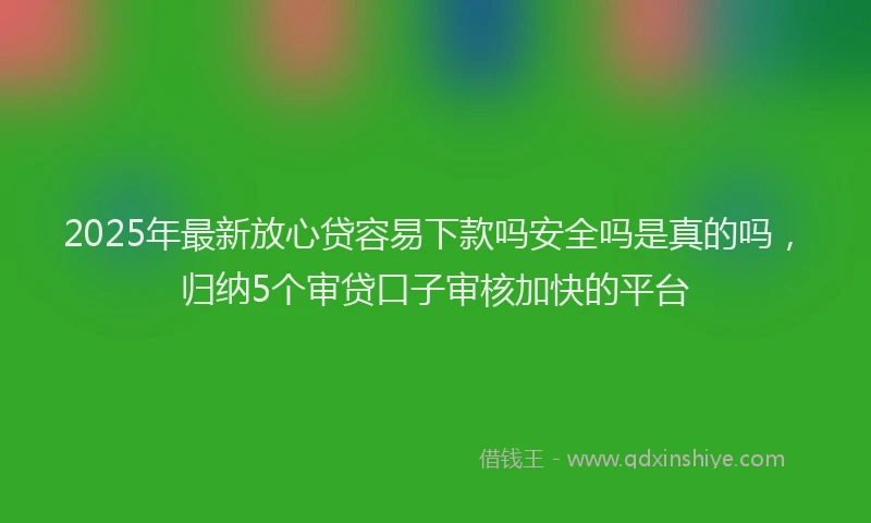 2025年最新放心贷容易下款吗安全吗是真的吗，归纳5个审贷口子审核加快的平台