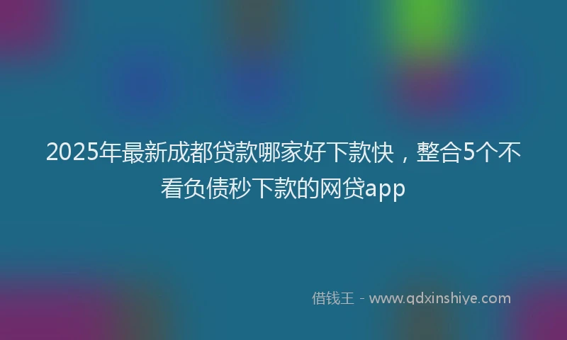 2025年最新成都贷款哪家好下款快，整合5个不看负债秒下款的网贷app