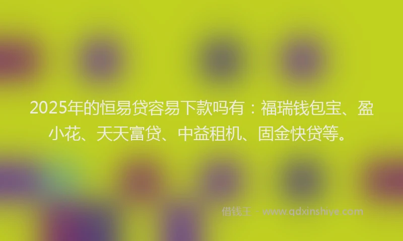 2025年的恒易贷容易下款吗有：福瑞钱包宝、盈小花、天天富贷、中益租机、固金快贷等。