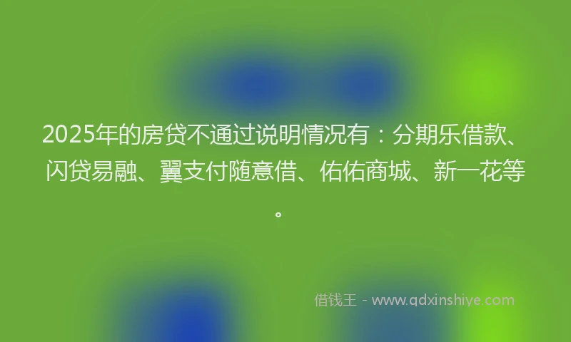 2025年的房贷不通过说明情况有：分期乐借款、闪贷易融、翼支付随意借、佑佑商城、新一花等。