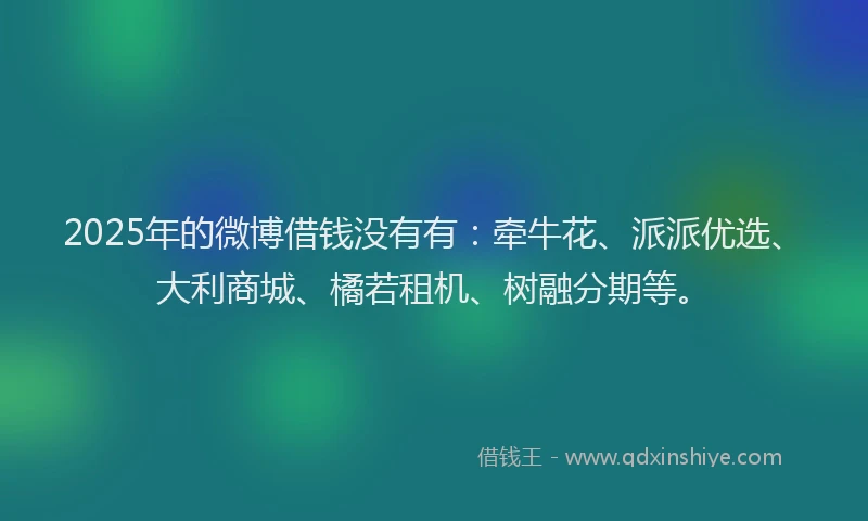 2025年的微博借钱没有有：牵牛花、派派优选、大利商城、橘若租机、树融分期等。