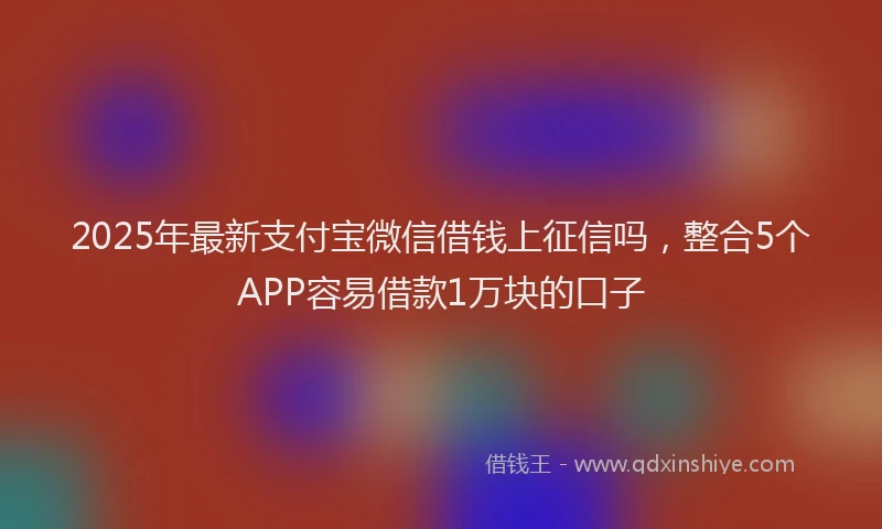 2025年最新支付宝微信借钱上征信吗，整合5个APP容易借款1万块的口子