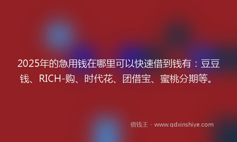2025年的急用钱在哪里可以快速借到钱有：豆豆钱、RICH-购、时代花、团借宝、蜜桃分期等。