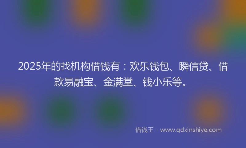 2025年的找机构借钱有：欢乐钱包、瞬信贷、借款易融宝、金满堂、钱小乐等。