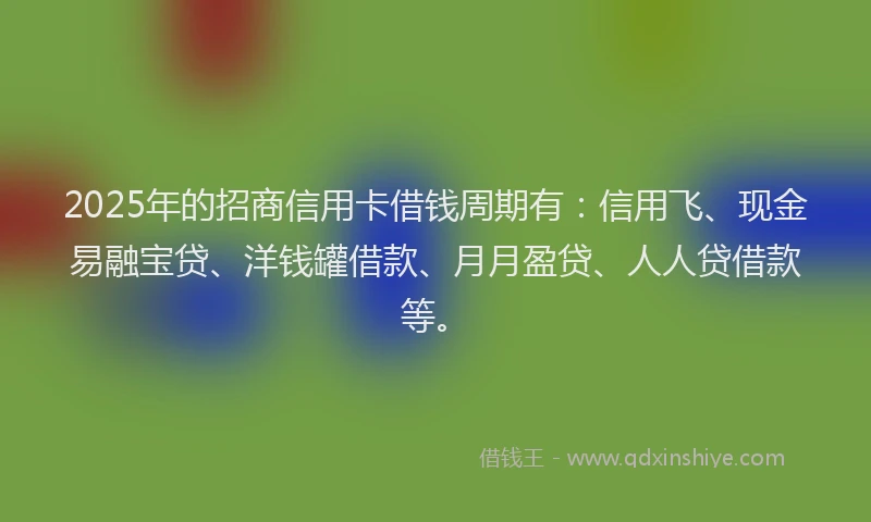 2025年的招商信用卡借钱周期有：信用飞、现金易融宝贷、洋钱罐借款、月月盈贷、人人贷借款等。