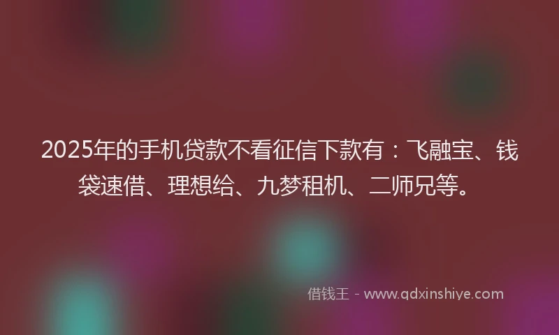 2025年的手机贷款不看征信下款有：飞融宝、钱袋速借、理想给、九梦租机、二师兄等。