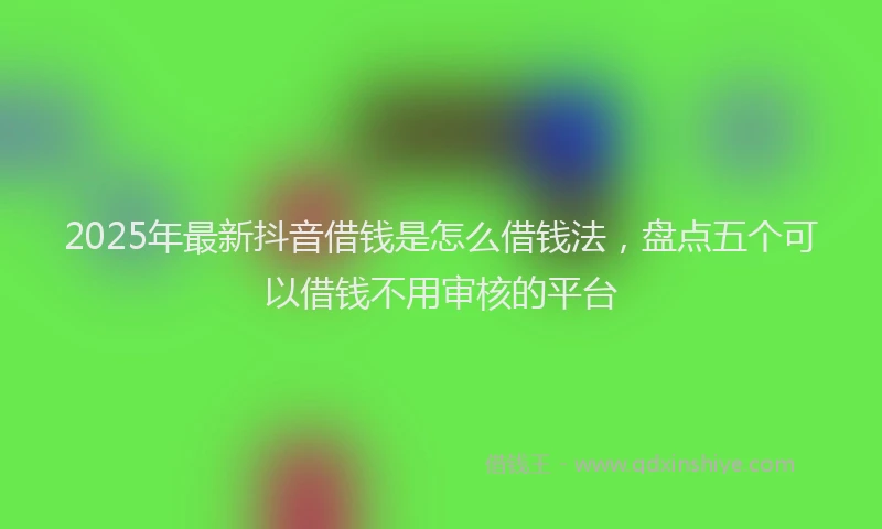 2025年最新抖音借钱是怎么借钱法，盘点五个可以借钱不用审核的平台
