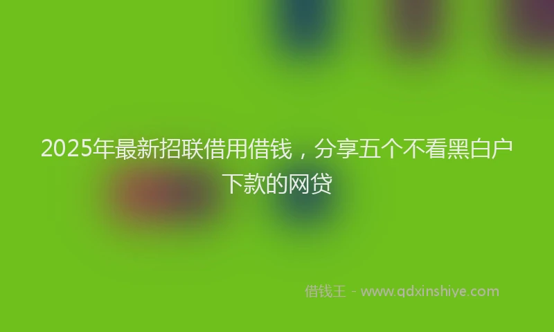 2025年最新招联借用借钱，分享五个不看黑白户下款的网贷