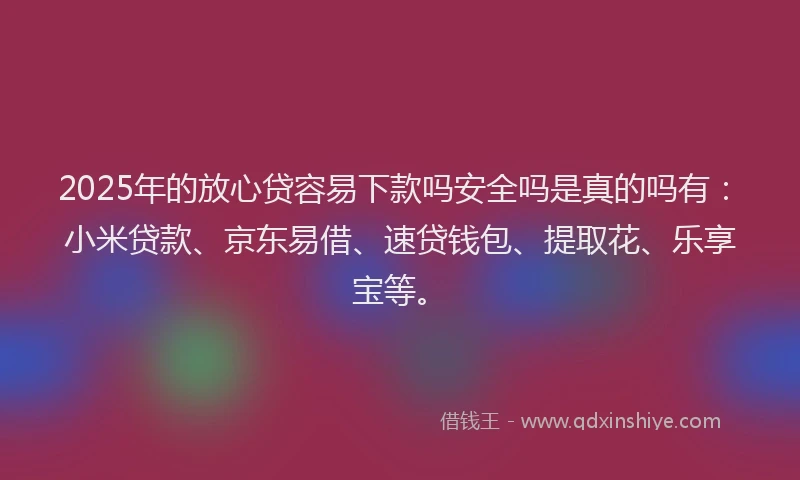 2025年的放心贷容易下款吗安全吗是真的吗有：小米贷款、京东易借、速贷钱包、提取花、乐享宝等。