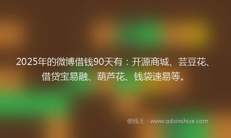 2025年的微博借钱90天有：开源商城、芸豆花、借贷宝易融、葫芦花、钱袋速易等。