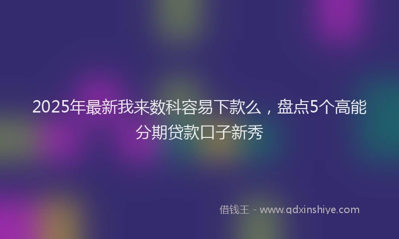 2025年最新我来数科容易下款么，盘点5个高能分期贷款口子新秀
