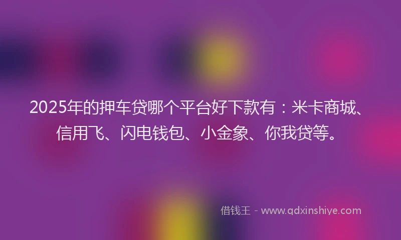 2025年的押车贷哪个平台好下款有：米卡商城、信用飞、闪电钱包、小金象、你我贷等。