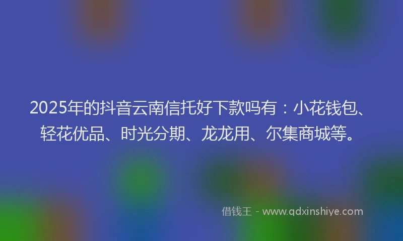 2025年的抖音云南信托好下款吗有：小花钱包、轻花优品、时光分期、龙龙用、尔集商城等。