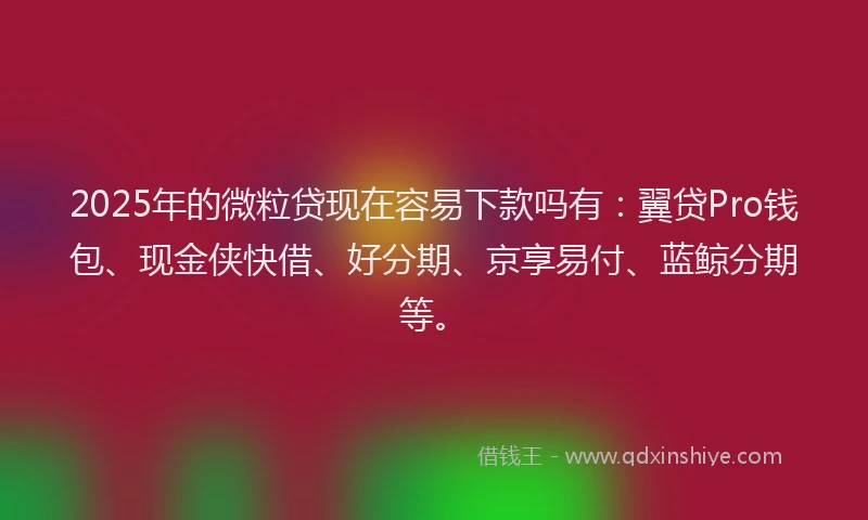 2025年的微粒贷现在容易下款吗有：翼贷Pro钱包、现金侠快借、好分期、京享易付、蓝鲸分期等。