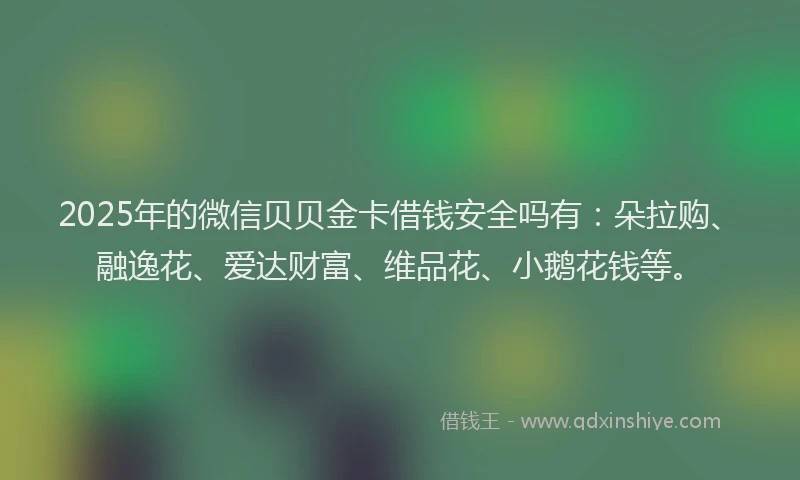 2025年的微信贝贝金卡借钱安全吗有：朵拉购、融逸花、爱达财富、维品花、小鹅花钱等。