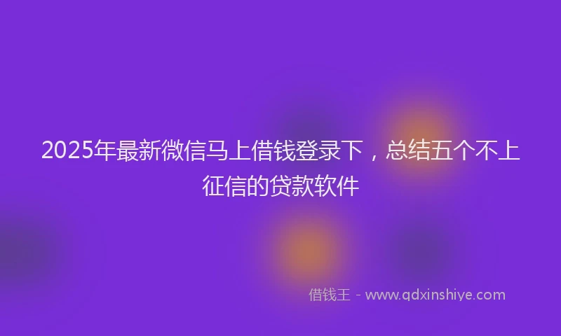 2025年最新微信马上借钱登录下，总结五个不上征信的贷款软件