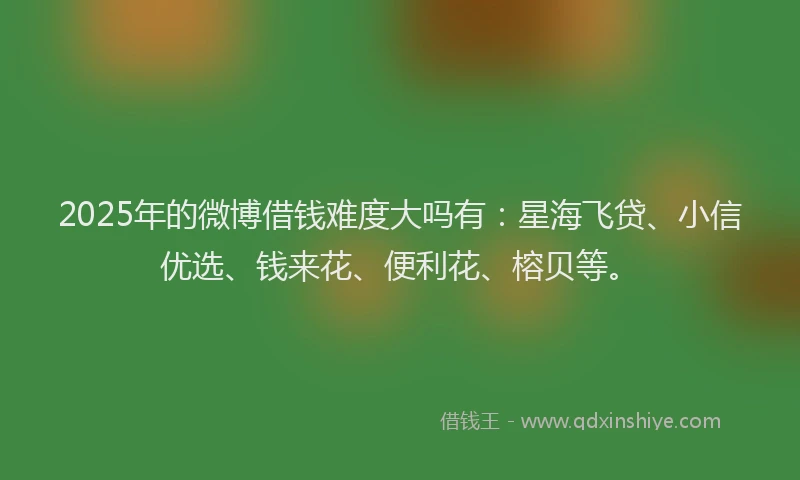 2025年的微博借钱难度大吗有：星海飞贷、小信优选、钱来花、便利花、榕贝等。