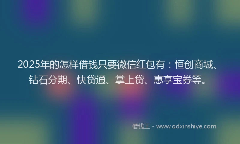 2025年的怎样借钱只要微信红包有：恒创商城、钻石分期、快贷通、掌上贷、惠享宝券等。