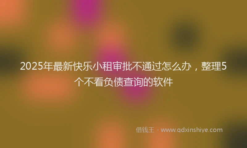 2025年最新快乐小租审批不通过怎么办，整理5个不看负债查询的软件