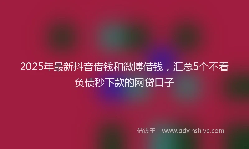 2025年最新抖音借钱和微博借钱，汇总5个不看负债秒下款的网贷口子