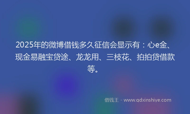 2025年的微博借钱多久征信会显示有：心e金、现金易融宝贷途、龙龙用、三枝花、拍拍贷借款等。