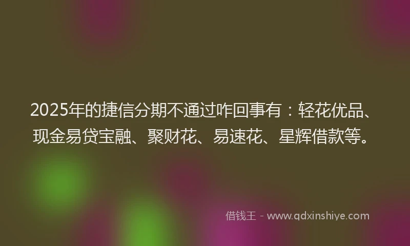 2025年的捷信分期不通过咋回事有：轻花优品、现金易贷宝融、聚财花、易速花、星辉借款等。