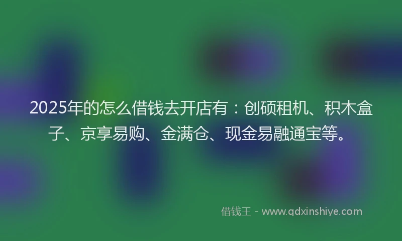 2025年的怎么借钱去开店有：创硕租机、积木盒子、京享易购、金满仓、现金易融通宝等。