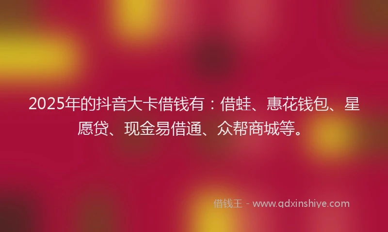 2025年的抖音大卡借钱有：借蛙、惠花钱包、星愿贷、现金易借通、众帮商城等。